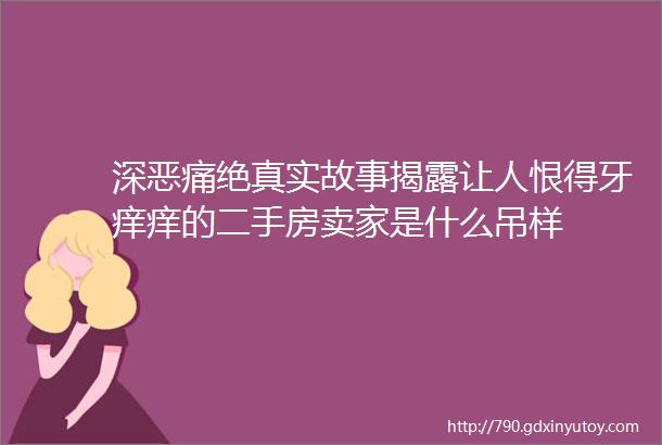 深恶痛绝真实故事揭露让人恨得牙痒痒的二手房卖家是什么吊样