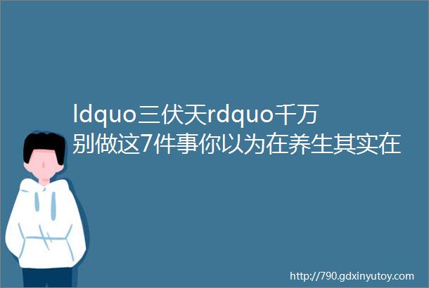 ldquo三伏天rdquo千万别做这7件事你以为在养生其实在ldquo养病rdquo